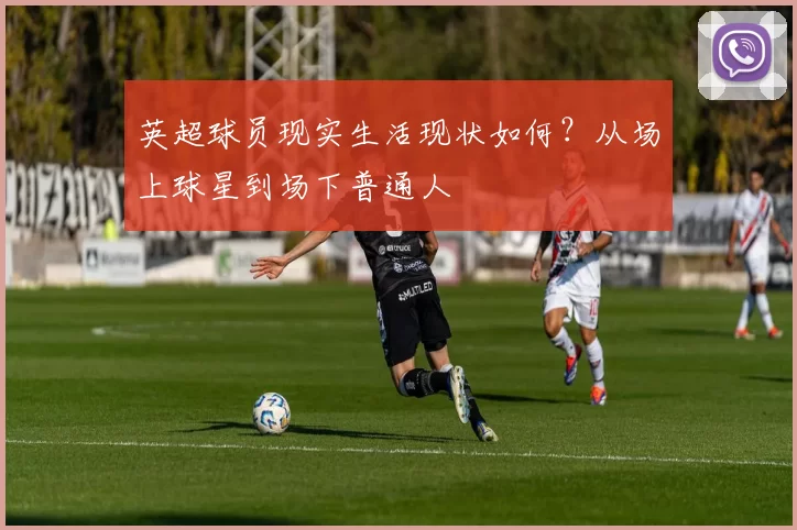 英超球员现实生活现状如何？从场上球星到场下普通人