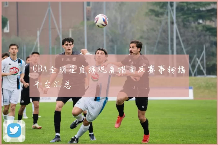 CBA全明星直播观看指南及赛事转播平台汇总