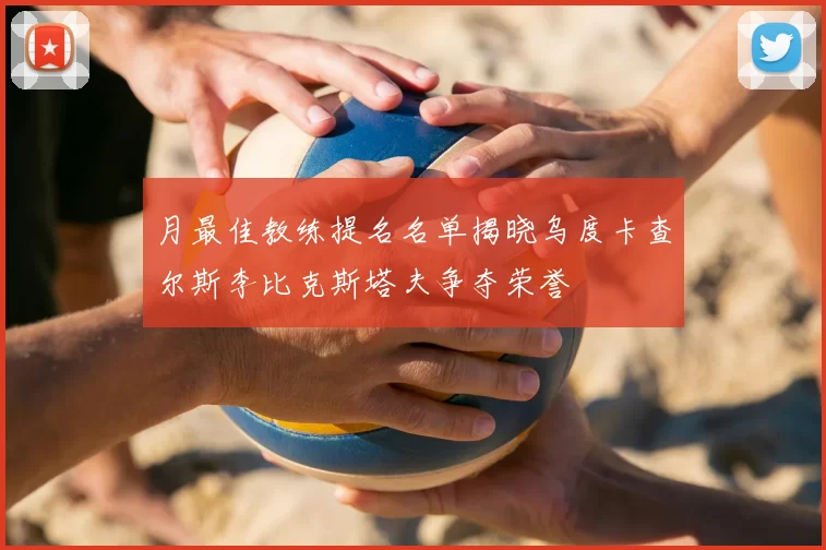 月最佳教练提名名单揭晓乌度卡查尔斯李比克斯塔夫争夺荣誉