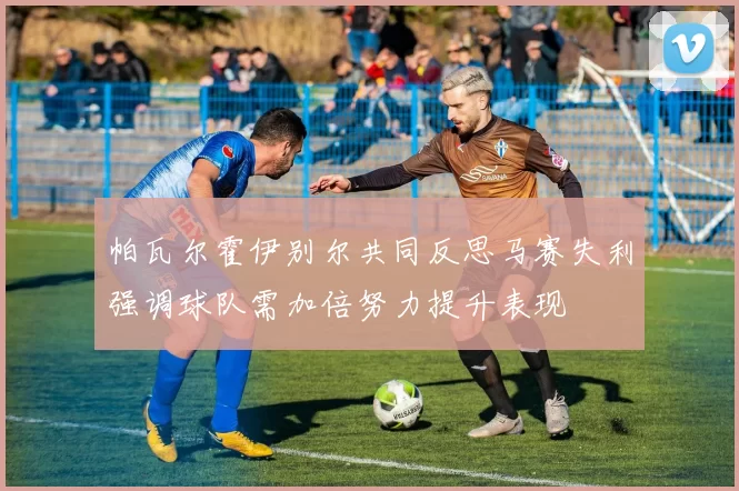 帕瓦尔霍伊别尔共同反思马赛失利强调球队需加倍努力提升表现