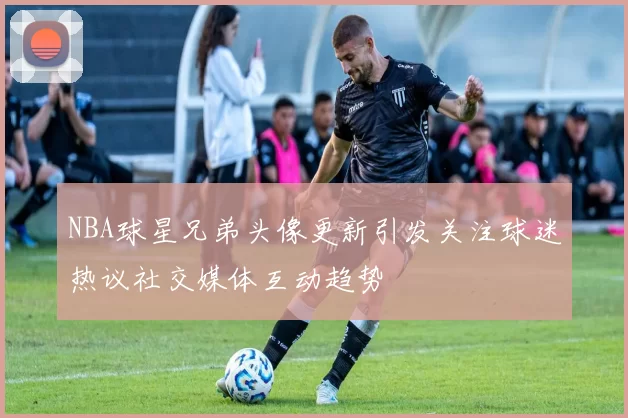 NBA球星兄弟头像更新引发关注球迷热议社交媒体互动趋势
