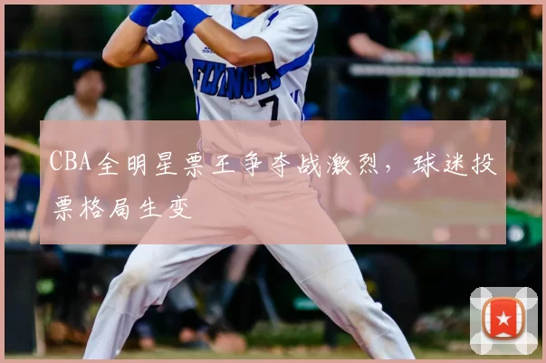 CBA全明星票王争夺战激烈，球迷投票格局生变
