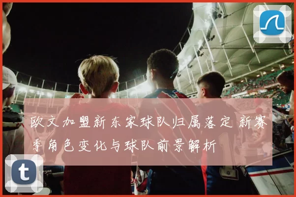 欧文加盟新东家球队归属落定 新赛季角色变化与球队前景解析