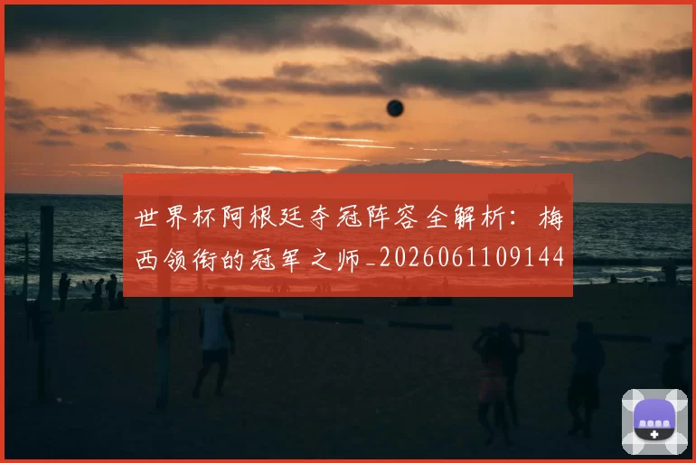 世界杯阿根廷夺冠阵容全解析：梅西领衔的冠军之师_20260611091449