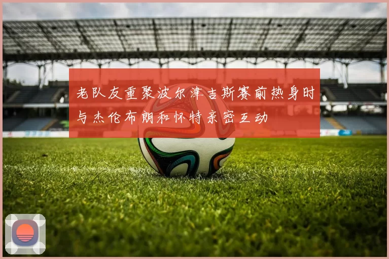 老队友重聚波尔津吉斯赛前热身时与杰伦布朗和怀特亲密互动