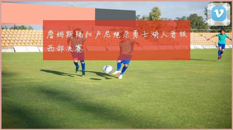 詹姆斯隔扣卢尼绝杀勇士湖人晋级西部决赛