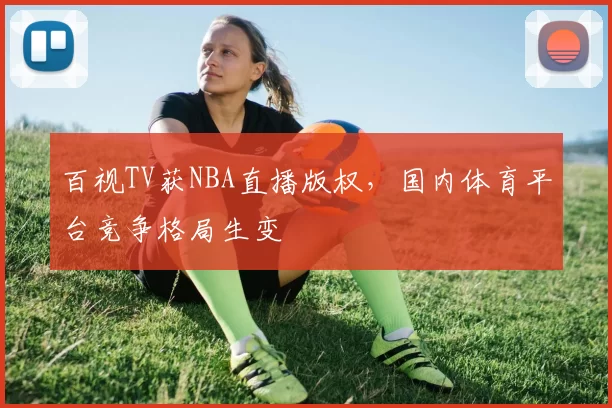 百视TV获NBA直播版权，国内体育平台竞争格局生变