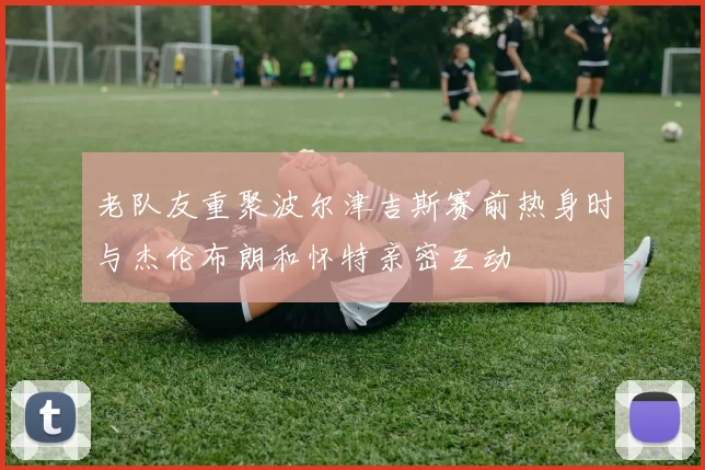 老队友重聚波尔津吉斯赛前热身时与杰伦布朗和怀特亲密互动