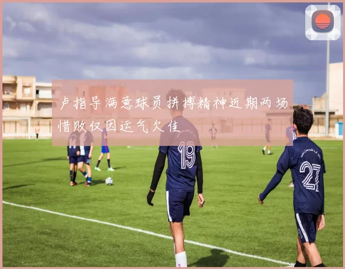 卢指导满意球员拼搏精神近期两场惜败仅因运气欠佳