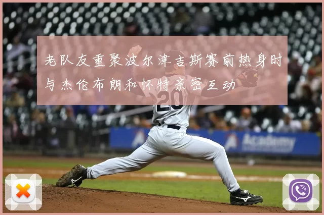老队友重聚波尔津吉斯赛前热身时与杰伦布朗和怀特亲密互动
