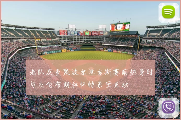 老队友重聚波尔津吉斯赛前热身时与杰伦布朗和怀特亲密互动