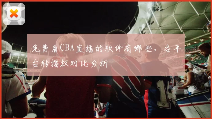 免费看CBA直播的软件有哪些，各平台转播权对比分析