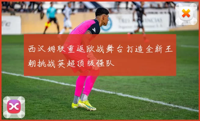 西汉姆联重返欧战舞台打造全新王朝挑战英超顶级强队