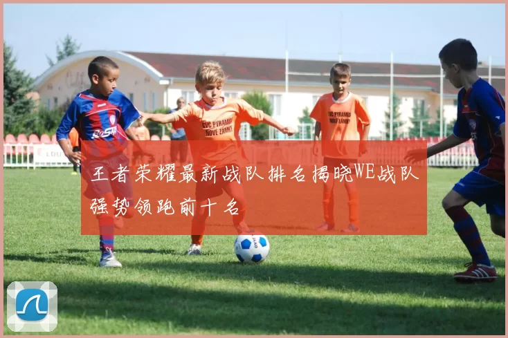 王者荣耀最新战队排名揭晓WE战队强势领跑前十名