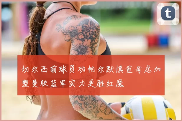 切尔西前球员劝帕尔默慎重考虑加盟曼联蓝军实力更胜红魔