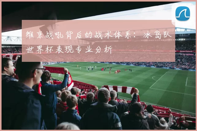 维京战吼背后的战术体系:冰岛队世界杯表现专业分析