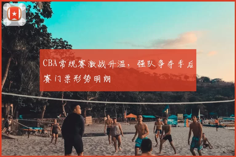CBA常规赛激战升温，强队争夺季后赛门票形势明朗