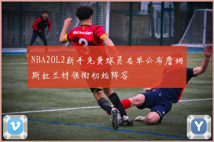 NBA2OL2新手免费球员名单公布詹姆斯杜兰特领衔初始阵容