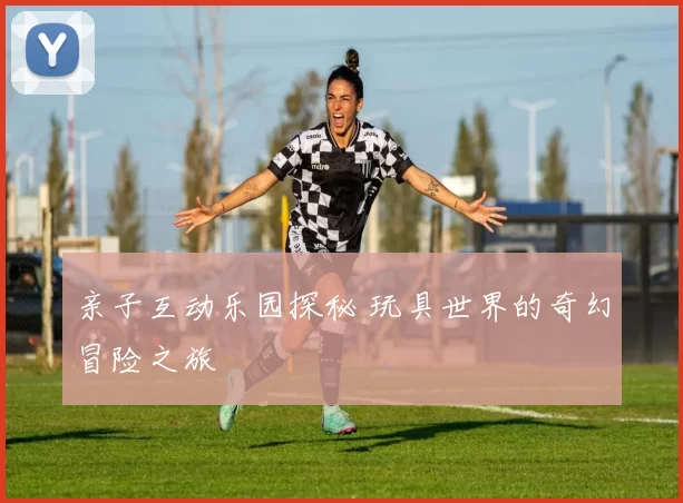 亲子互动乐园探秘 玩具世界的奇幻冒险之旅