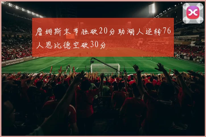 詹姆斯末节独砍20分助湖人逆转76人恩比德空砍30分